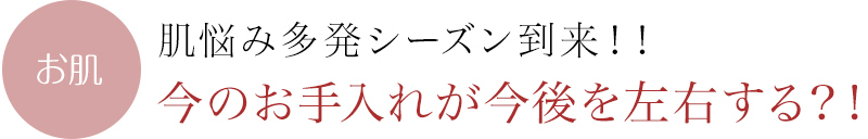 肌悩み多発シーズン到来！！今のお手入れが今後を左右する？！