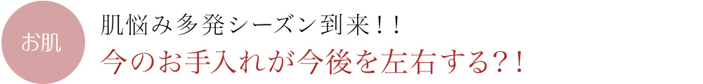 肌悩み多発シーズン到来！！今のお手入れが今後を左右する？！